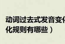 動詞過去式發(fā)音變化規(guī)則歸納（動詞過去式變化規(guī)則有哪些）