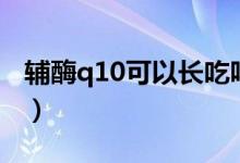 輔酶q10可以長吃嗎（輔酶q10可以長期吃嗎）