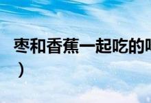 棗和香蕉一起吃的味道（棗和香蕉能一起吃嗎）