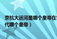 京杭大運河是哪個皇帝在世所建（京杭大運河始建于哪個朝代哪個皇帝）