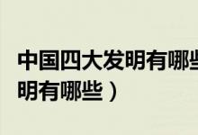 中國四大發(fā)明有哪些有什么特點（中國四大發(fā)明有哪些）