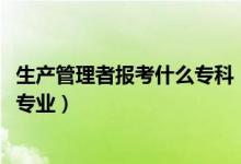 生產(chǎn)管理者報(bào)考什么專科（2022年想當(dāng)生產(chǎn)管理人員考什么專業(yè)）