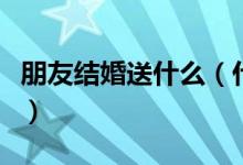 朋友結(jié)婚送什么（什么禮物適合送結(jié)婚的朋友）