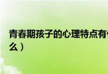 青春期孩子的心理特點(diǎn)有什么（青春期的孩子心理特征是什么）