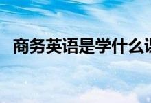 商務英語是學什么課程（主要內(nèi)容有哪些）