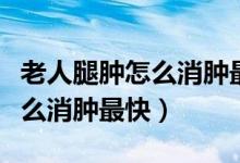 老人腿腫怎么消腫最快吃什么好（老人腿腫怎么消腫最快）
