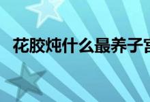 花膠燉什么最養(yǎng)子宮（吃花膠對(duì)子宮作用）