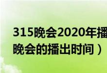 315晚會2020年播出時間（關于2020年315晚會的播出時間）