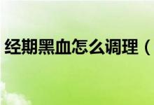 經(jīng)期黑血怎么調(diào)理（經(jīng)血發(fā)黑如何自我調(diào)理）