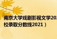 南京大學(xué)戲劇影視文學(xué)2021分?jǐn)?shù)線（全國六大影視表演類院校錄取分?jǐn)?shù)線2021）