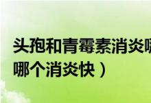 頭孢和青霉素消炎哪個效果好（青霉素和頭孢哪個消炎快）