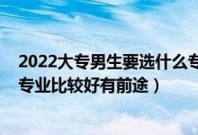 2022大專男生要選什么專業(yè)比較好（2022?？颇猩鷮W(xué)什么專業(yè)比較好有前途）