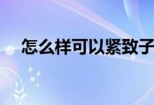 怎么樣可以緊致子宮（怎樣使陰道緊致）