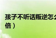 孩子不聽話叛逆怎么辦（家長(zhǎng)這么做能事半功倍）