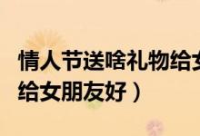 情人節(jié)送啥禮物給女朋友（情人節(jié)送什么禮物給女朋友好）