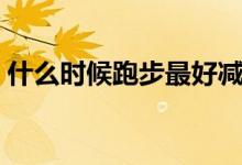 什么時(shí)候跑步最好減肥（什么時(shí)候跑步最好）