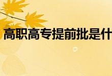 高職高專提前批是什么意思（什么時候填報）