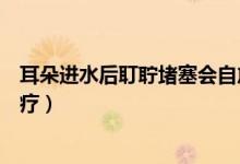 耳朵進(jìn)水后耵聹堵塞會(huì)自愈嗎（耳朵進(jìn)水后有堵塞感怎么治療）