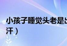 小孩子睡覺頭老是出汗（小孩子睡覺頭老是出汗）