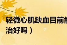 輕微心肌缺血目前能治好嗎（輕度心肌缺血能治好嗎）