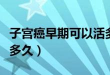 子宮癌早期可以活多少年（子宮癌早期可以活多久）