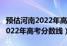 預(yù)估河南2022年高考文科分?jǐn)?shù)線（預(yù)估河南2022年高考分?jǐn)?shù)線）