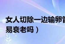 女人切除一邊輸卵管會(huì)衰老嗎（輸卵管切除容易衰老嗎）