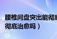 腰椎間盤突出能徹底治療嗎（腰椎間盤突出能徹底治愈嗎）