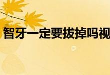 智牙一定要拔掉嗎視頻（智牙一定要拔掉嗎）