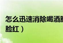怎么迅速消除喝酒臉紅（怎么樣快速消除喝酒臉紅）