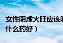 女性陰虛火旺應(yīng)該吃什么藥（女人陰虛火旺吃什么藥好）