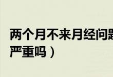 兩個(gè)月不來月經(jīng)問題嚴(yán)重嗎（兩個(gè)月不來月經(jīng)嚴(yán)重嗎）