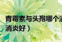 青霉素與頭孢哪個(gè)消炎好（青霉素和頭孢哪個(gè)消炎好）