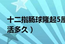 十二指腸球隆起5厘米嚴(yán)重嗎（十二指腸癌能活多久）