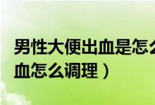 男性大便出血是怎么回事怎么調(diào)理（大便拉出血怎么調(diào)理）