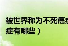 被世界稱為不死癌癥的病是哪種?。ú凰赖陌┌Y有哪些）