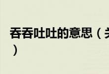 吞吞吐吐的意思（關(guān)于吞吞吐吐的意思的介紹）