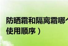 防曬霜和隔離霜哪個(gè)先用好（防曬霜和隔離霜使用順序）