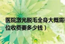 醫(yī)院激光脫毛全身大概需要多少錢（全身想做激光脫毛按部位收費要多少錢）