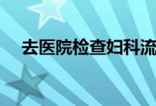 去醫(yī)院檢查婦科流程（去婦科檢查流程）
