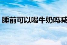 睡前可以喝牛奶嗎減肥（睡前可以喝牛奶嗎）