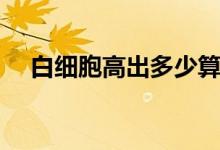 白細(xì)胞高出多少算高（白細(xì)胞多少算高）