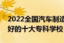 2022全國汽車制造類專業(yè)大專院校排名（最好的十大?？茖W校）