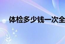 體檢多少錢一次全身（體檢多少錢一次）