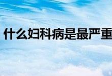 什么婦科病是最嚴(yán)重的（哪種婦科病最嚴(yán)重）