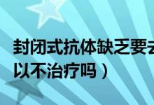 封閉式抗體缺乏要去什么醫(yī)院看（封閉抗體可以不治療嗎）