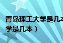 青島理工大學(xué)是幾本多少分錄取（青島理工大學(xué)是幾本）