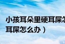 小孩耳朵里硬耳屎怎么回事（小兒耳朵里有硬耳屎怎么辦）
