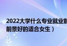 2022大學什么專業(yè)就業(yè)前景比較好（2022大學專業(yè)有哪些前景好的適合女生）