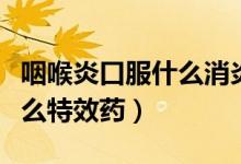 咽喉炎口服什么消炎藥見效快（咽喉腫痛有什么特效藥）